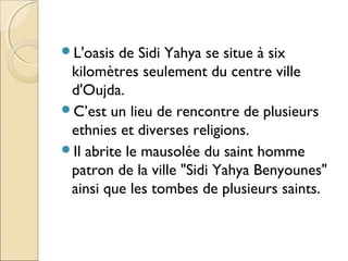 L'oasis de Sidi Yahya se situe à six
kilomètres seulement du centre ville
d'Oujda.
C’est un lieu de rencontre de plusieu...