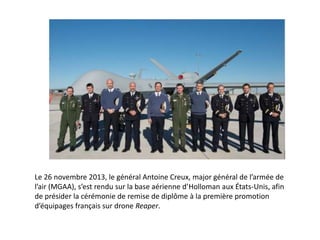 Le 26 novembre 2013, le général Antoine Creux, major général de l’armée de
l’air (MGAA), s’est rendu sur la base aérienne d’Holloman aux États-Unis, afin
de présider la cérémonie de remise de diplôme à la première promotion
d’équipages français sur drone Reaper.

 