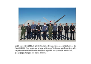 Le	
  26	
  novembre	
  2013,	
  le	
  général	
  Antoine	
  Creux,	
  major	
  général	
  de	
  l’armée	
  de	
  
l’air	
  (MGAA),	
  s’est	
  rendu	
  sur	
  la	
  base	
  aérienne	
  d’Holloman	
  aux	
  États-­‐Unis,	
  aﬁn	
  
de	
  présider	
  la	
  cérémonie	
  de	
  remise	
  de	
  diplôme	
  à	
  la	
  première	
  promoLon	
  
d’équipages	
  français	
  sur	
  drone	
  Reaper.	
  	
  

 