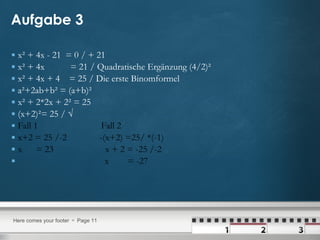 Aufgabe 3 x² + 4x - 21  = 0 / + 21 x² + 4x  = 21 / Quadratische Ergänzung (4/2)² x² + 4x + 4  = 25 / Die erste Binomformel a²+2ab+b² = (a+b)² x² + 2*2x + 2² = 25 (x+2)²= 25 / √  Fall 1  Fall 2  x+2 = 25 /-2  -(x+2) =25/ *(-1) x  = 23  x + 2 = -25 /-2  x  = -27  