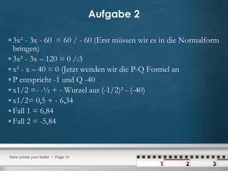 Aufgabe 2 3x² - 3x - 60  = 60 / - 60 (Erst müssen wir es in die Normalform bringen) 3x² - 3x – 120 = 0 /:3  x² - x – 40 = 0 (Jetzt wenden wir die P-Q Formel an P entspricht -1 und Q -40 x1/2 =- -½ + - Wurzel aus (-1/2)² - (-40)  x1/2= 0,5 + - 6,34 Fall 1 = 6,84 Fall 2 = -5,84 