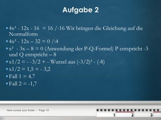 Aufgabe 2 4x² - 12x - 16  = 16 /-16 Wir bringen die Gleichung auf die Normalform 4x² - 12x – 32 = 0 /:4 x²  - 3x – 8 = 0 (Anwendung der P-Q-Formel) P entspricht -3 und Q entspricht – 8 x1/2 = - -3/2 + - Wurzel aus (-3/2)² - (-8) x1/2 = 1,5 + - 3,2 Fall 1 = 4.7  Fall 2 = -1,7 
