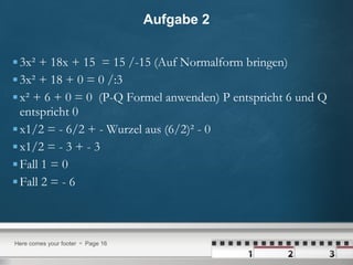 Aufgabe 2 3x² + 18x + 15  = 15 /-15 (Auf Normalform bringen) 3x² + 18 + 0 = 0 /:3  x² + 6 + 0 = 0  (P-Q Formel anwenden) P entspricht 6 und Q entspricht 0  x1/2 = - 6/2 + - Wurzel aus (6/2)² - 0 x1/2 = - 3 + - 3  Fall 1 = 0 Fall 2 = - 6  