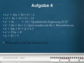 Aufgabe 4 2 x² + 16x + 30 = 0 / : 2 x² +  8x + 15 = 0 / - 15 x²  + 8x  = -15 / Quadratische Ergänzung (8/2)² x²  + 8x + 16 = 1 / Jetzt wenden wir die 1. Binomform an a² + 2ab + b² = (a + b )² x² + 2*4x + 4²  (x + 4)² / √  Weiter geht es auf der nächsten Seite 