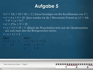 Aufgabe 5 2 x² + 12x + 18 = 50 / : 2 ( Zuerst beseitigen wir den Koeffizienten von x² )  x² + 6 x + 9 = 25  (Jetzt wenden wir die 1 Binomische Formel an ) a² + 2ab + b² = ( a + b )²  x² + 2*3x + 3² = 25 ( x + 3 )² = 25 / √  (Durch das Wurzelziehen hebt sich das Quadratzeichen auf, man muss aber das Betragszeichen setzen) / x + 3 / = 5  Fall 1   Fall 2 x + 3  = 5 / - 3  - ( x + 3) = 5 / * (-1) x  = 2  x + 3  = -5 / -3 x  = -8 