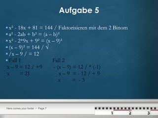 Aufgabe 5 x² - 18x + 81 = 144 / Faktorisieren mit dem 2 Binom a² - 2ab + b² = (a – b)² x² - 2*9x + 9² = (x – 9)² (x – 9)² = 144 / √  /x – 9 / = 12  Fall 1  Fall 2 x – 9 = 12 / +9  - (x – 9) = 12 / * (-1) x  = 21  x – 9  = - 12 / + 9 x  =  - 3 