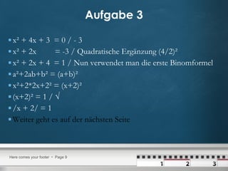 Aufgabe 3 x² + 4x + 3  = 0 / - 3 x² + 2x  = -3 / Quadratische Ergänzung (4/2)² x² + 2x + 4  = 1 / Nun verwendet man die erste Binomformel a²+2ab+b² = (a+b)² x²+2*2x+2² = (x+2)² (x+2)² = 1 / √  /x + 2/ = 1 Weiter geht es auf der nächsten Seite 