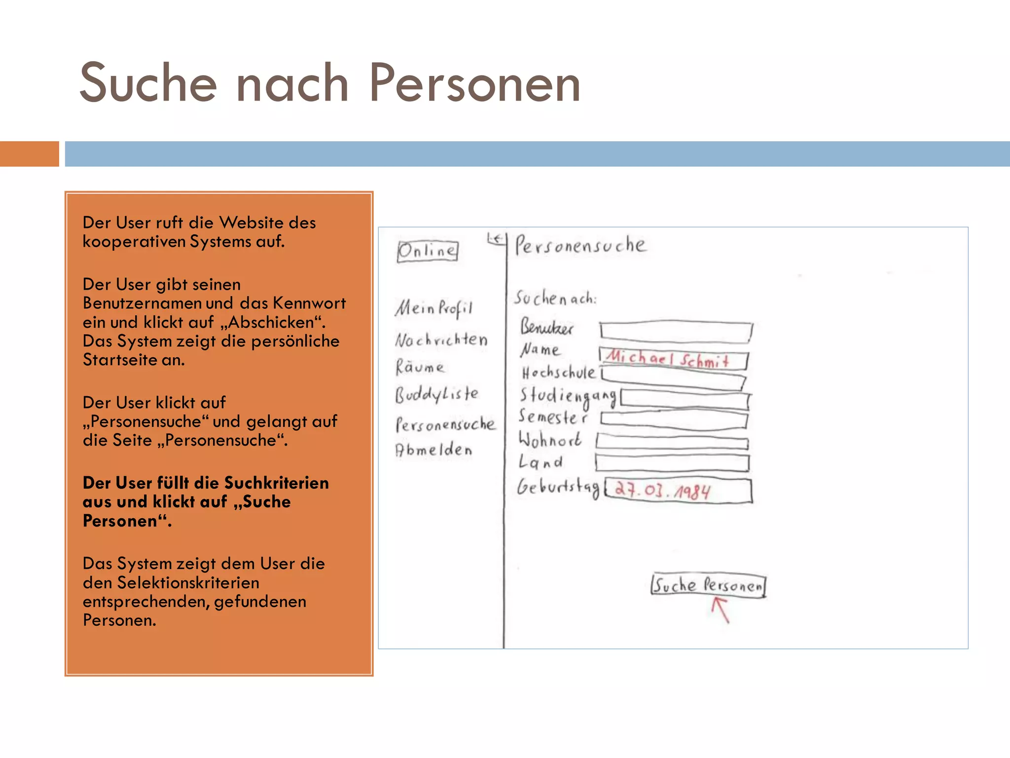 Suche nach Personen

Der User ruft die Website des
kooperativen Systems auf.

Der User gibt seinen
Benutzernamen und das Kennwort
ein und klickt auf „Abschicken“.
Das System zeigt die persönliche
Startseite an.

Der User klickt auf
„Personensuche“ und gelangt auf
die Seite „Personensuche“.

Der User füllt die Suchkriterien
aus und klickt auf „Suche
Personen“.

Das System zeigt dem User die
den Selektionskriterien
entsprechenden, gefundenen
Personen.
 