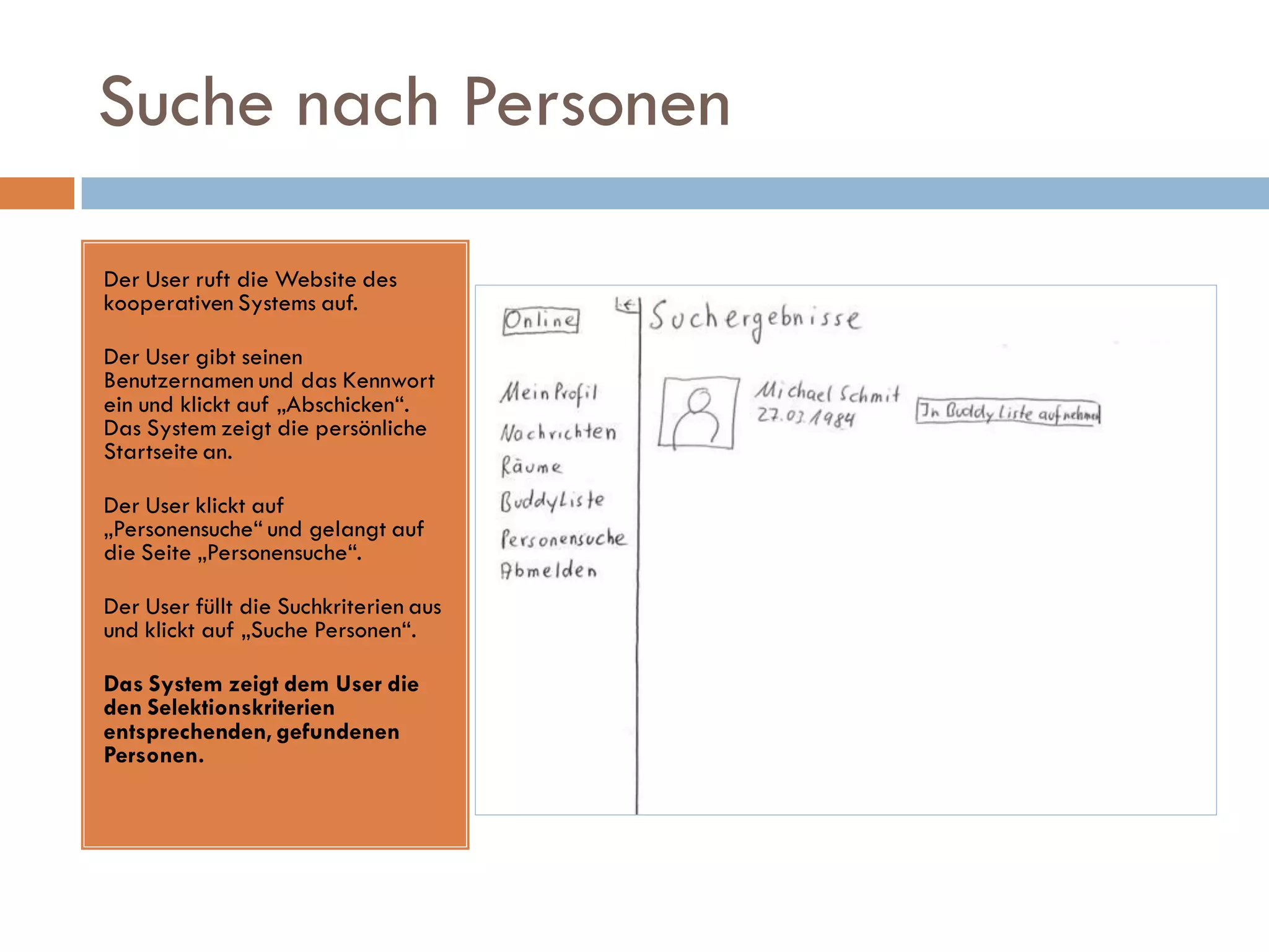 Suche nach Personen

Der User ruft die Website des
kooperativen Systems auf.

Der User gibt seinen
Benutzernamen und das Kennwort
ein und klickt auf „Abschicken“.
Das System zeigt die persönliche
Startseite an.

Der User klickt auf
„Personensuche“ und gelangt auf
die Seite „Personensuche“.

Der User füllt die Suchkriterien aus
und klickt auf „Suche Personen“.

Das System zeigt dem User die
den Selektionskriterien
entsprechenden, gefundenen
Personen.
 