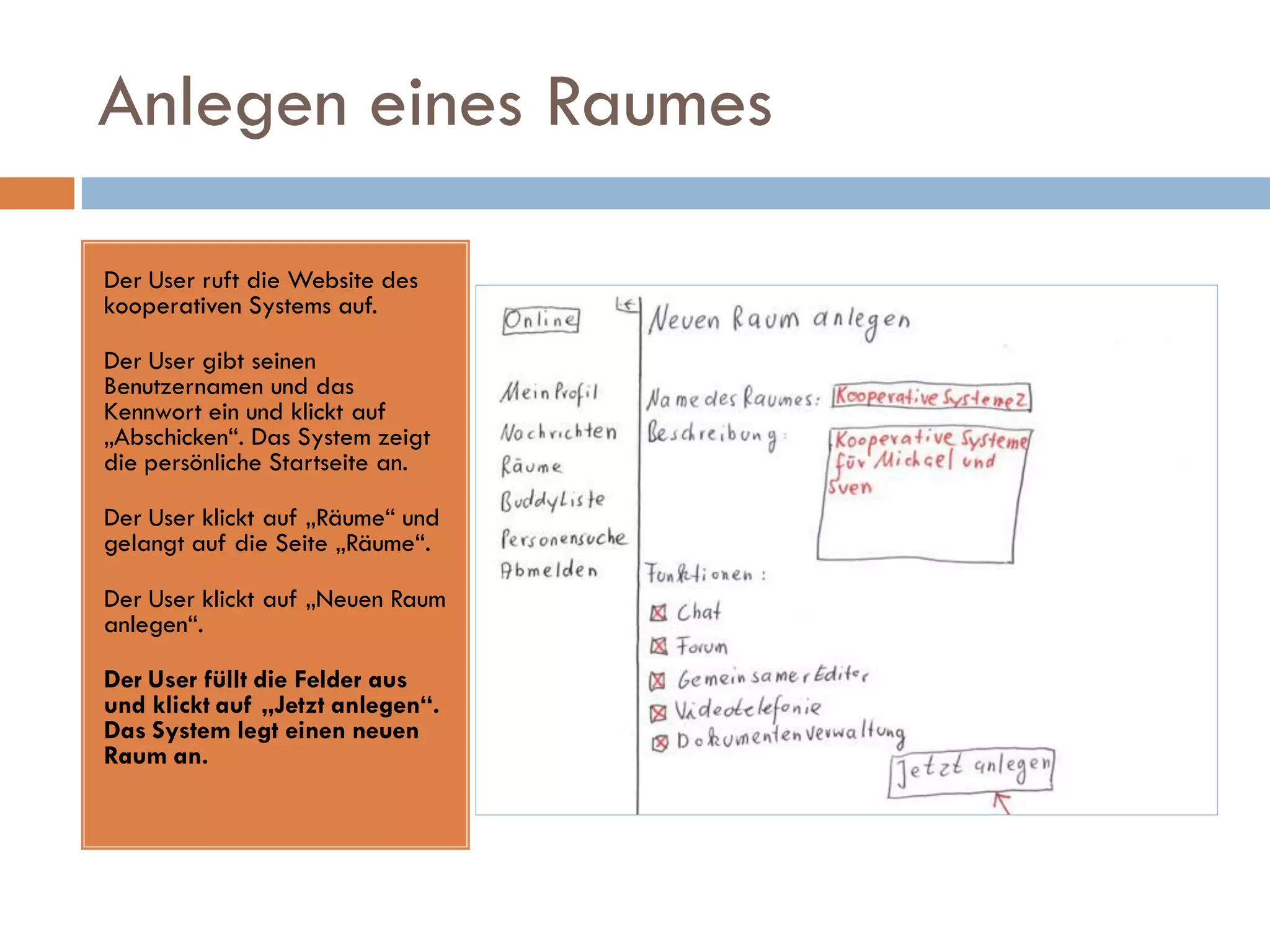 Anlegen eines Raumes

Der User ruft die Website des
kooperativen Systems auf.

Der User gibt seinen
Benutzernamen und das
Kennwort ein und klickt auf
„Abschicken“. Das System zeigt
die persönliche Startseite an.

Der User klickt auf „Räume“ und
gelangt auf die Seite „Räume“.

Der User klickt auf „Neuen Raum
anlegen“.

Der User füllt die Felder aus
und klickt auf „Jetzt anlegen“.
Das System legt einen neuen
Raum an.
 