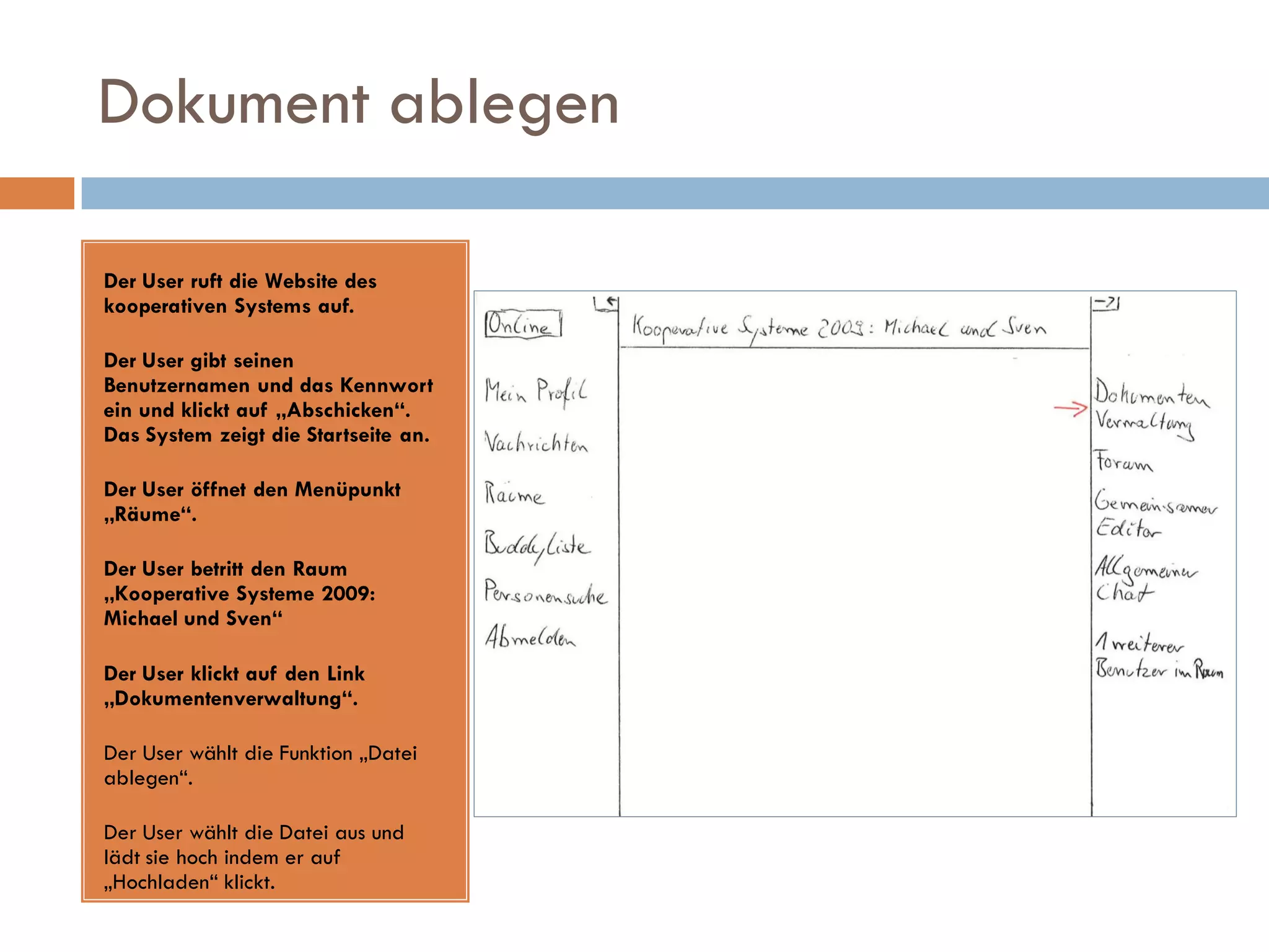 Dokument ablegen

Der User ruft die Website des
kooperativen Systems auf.

Der User gibt seinen
Benutzernamen und das Kennwort
ein und klickt auf „Abschicken“.
Das System zeigt die Startseite an.

Der User öffnet den Menüpunkt
„Räume“.

Der User betritt den Raum
„Kooperative Systeme 2009:
Michael und Sven“

Der User klickt auf den Link
„Dokumentenverwaltung“.

Der User wählt die Funktion „Datei
ablegen“.

Der User wählt die Datei aus und
lädt sie hoch indem er auf
„Hochladen“ klickt.
 