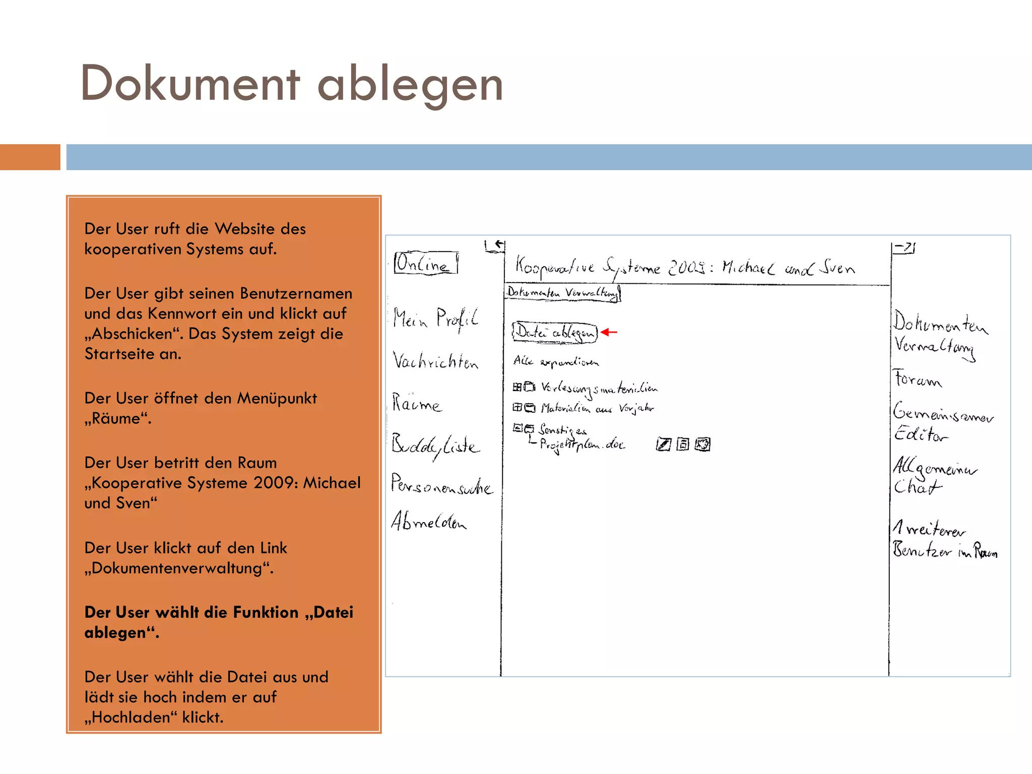 Dokument ablegen

Der User ruft die Website des
kooperativen Systems auf.

Der User gibt seinen Benutzernamen
und das Kennwort ein und klickt auf
„Abschicken“. Das System zeigt die
Startseite an.

Der User öffnet den Menüpunkt
„Räume“.

Der User betritt den Raum
„Kooperative Systeme 2009: Michael
und Sven“

Der User klickt auf den Link
„Dokumentenverwaltung“.

Der User wählt die Funktion „Datei
ablegen“.

Der User wählt die Datei aus und
lädt sie hoch indem er auf
„Hochladen“ klickt.
 