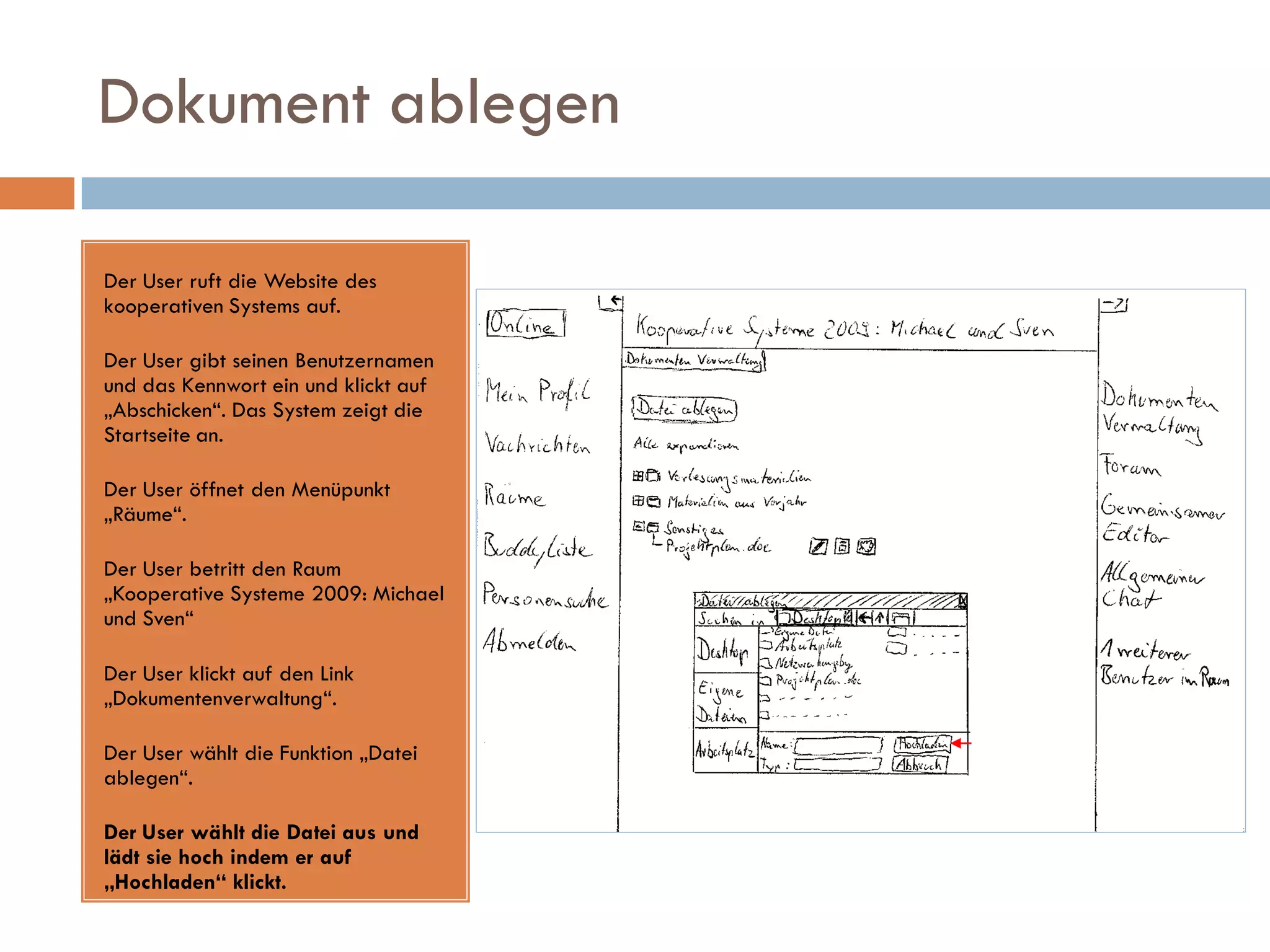 Dokument ablegen

Der User ruft die Website des
kooperativen Systems auf.

Der User gibt seinen Benutzernamen
und das Kennwort ein und klickt auf
„Abschicken“. Das System zeigt die
Startseite an.

Der User öffnet den Menüpunkt
„Räume“.

Der User betritt den Raum
„Kooperative Systeme 2009: Michael
und Sven“

Der User klickt auf den Link
„Dokumentenverwaltung“.

Der User wählt die Funktion „Datei
ablegen“.

Der User wählt die Datei aus und
lädt sie hoch indem er auf
„Hochladen“ klickt.
 