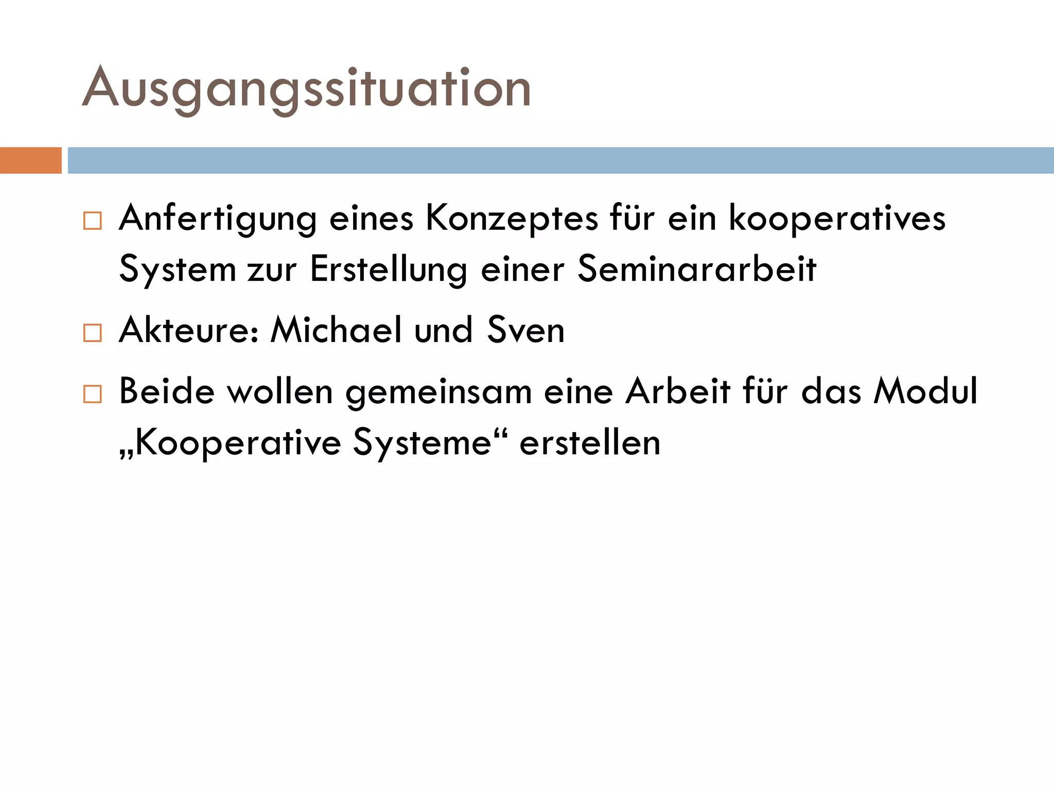 Ausgangssituation
   Anfertigung eines Konzeptes für ein kooperatives
    System zur Erstellung einer Seminararbeit
   Akteure: Michael und Sven
   Beide wollen gemeinsam eine Arbeit für das Modul
    „Kooperative Systeme“ erstellen
 