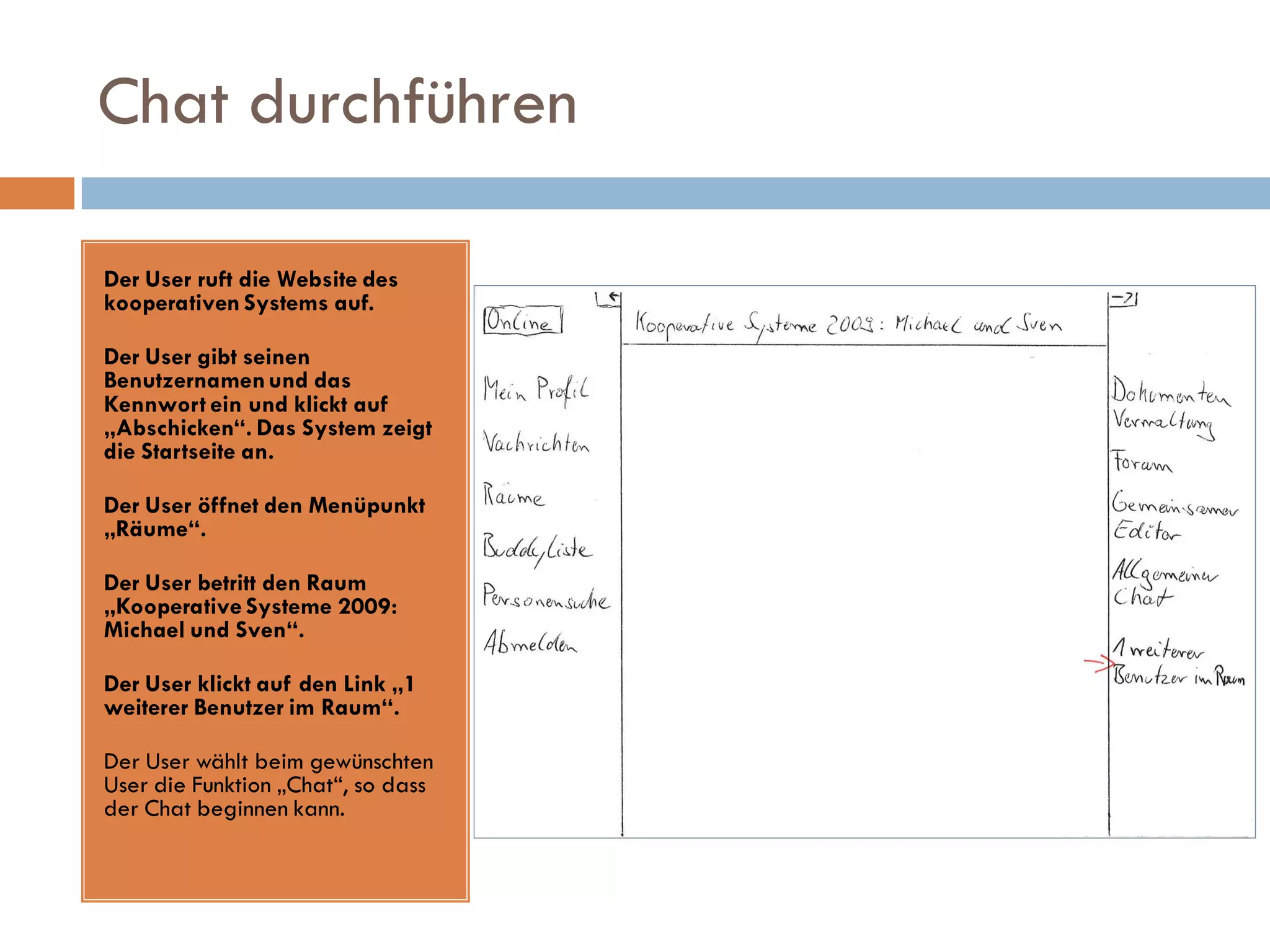 Chat durchführen

Der User ruft die Website des
kooperativen Systems auf.

Der User gibt seinen
Benutzernamen und das
Kennwort ein und klickt auf
„Abschicken“. Das System zeigt
die Startseite an.

Der User öffnet den Menüpunkt
„Räume“.

Der User betritt den Raum
„Kooperative Systeme 2009:
Michael und Sven“.

Der User klickt auf den Link „1
weiterer Benutzer im Raum“.

Der User wählt beim gewünschten
User die Funktion „Chat“, so dass
der Chat beginnen kann.
 