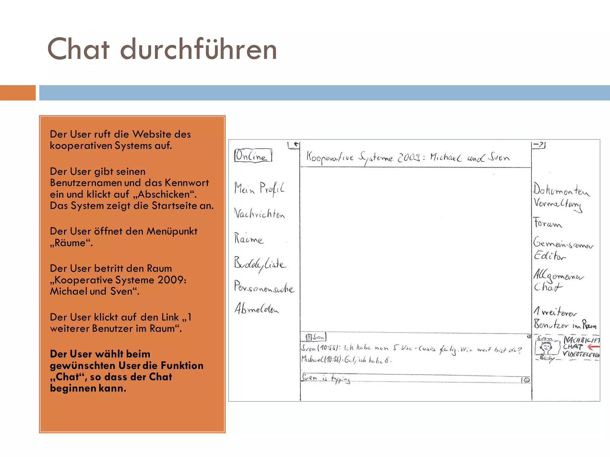 Chat durchführen

Der User ruft die Website des
kooperativen Systems auf.

Der User gibt seinen
Benutzernamen und das Kennwort
ein und klickt auf „Abschicken“.
Das System zeigt die Startseite an.

Der User öffnet den Menüpunkt
„Räume“.

Der User betritt den Raum
„Kooperative Systeme 2009:
Michael und Sven“.

Der User klickt auf den Link „1
weiterer Benutzer im Raum“.

Der User wählt beim
gewünschten User die Funktion
„Chat“, so dass der Chat
beginnen kann.
 