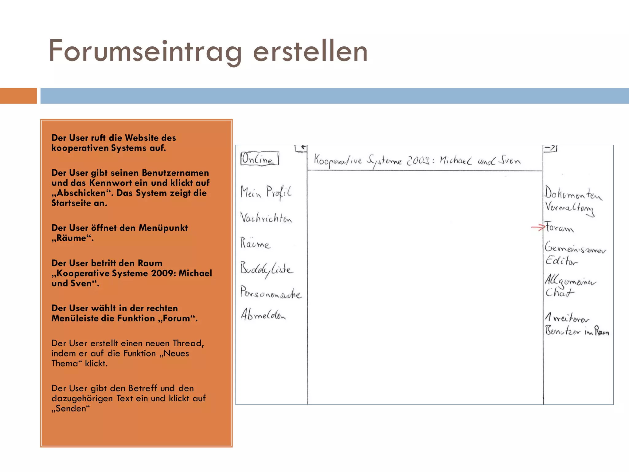 Forumseintrag erstellen

Der User ruft die Website des
kooperativen Systems auf.

Der User gibt seinen Benutzernamen
und das Kennwort ein und klickt auf
„Abschicken“. Das System zeigt die
Startseite an.

Der User öffnet den Menüpunkt
„Räume“.

Der User betritt den Raum
„Kooperative Systeme 2009: Michael
und Sven“.

Der User wählt in der rechten
Menüleiste die Funktion „Forum“.

Der User erstellt einen neuen Thread,
indem er auf die Funktion „Neues
Thema“ klickt.

Der User gibt den Betreff und den
dazugehörigen Text ein und klickt auf
„Senden“
 