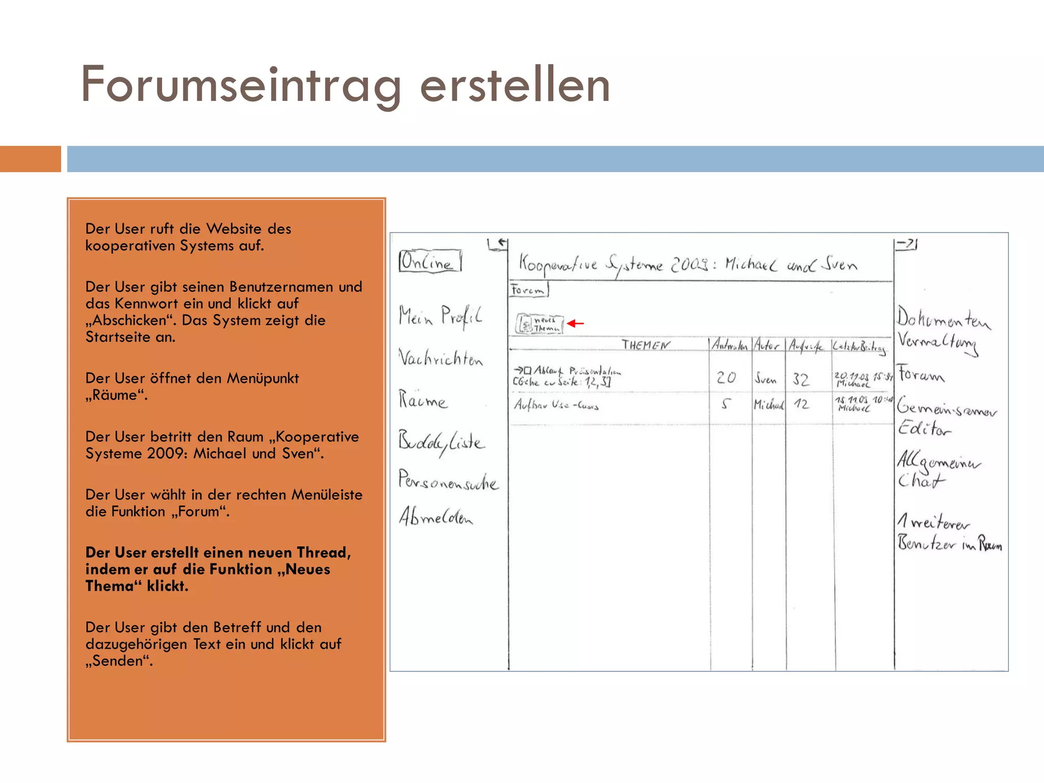 Forumseintrag erstellen

Der User ruft die Website des
kooperativen Systems auf.

Der User gibt seinen Benutzernamen und
das Kennwort ein und klickt auf
„Abschicken“. Das System zeigt die
Startseite an.

Der User öffnet den Menüpunkt
„Räume“.

Der User betritt den Raum „Kooperative
Systeme 2009: Michael und Sven“.

Der User wählt in der rechten Menüleiste
die Funktion „Forum“.

Der User erstellt einen neuen Thread,
indem er auf die Funktion „Neues
Thema“ klickt.

Der User gibt den Betreff und den
dazugehörigen Text ein und klickt auf
„Senden“.
 