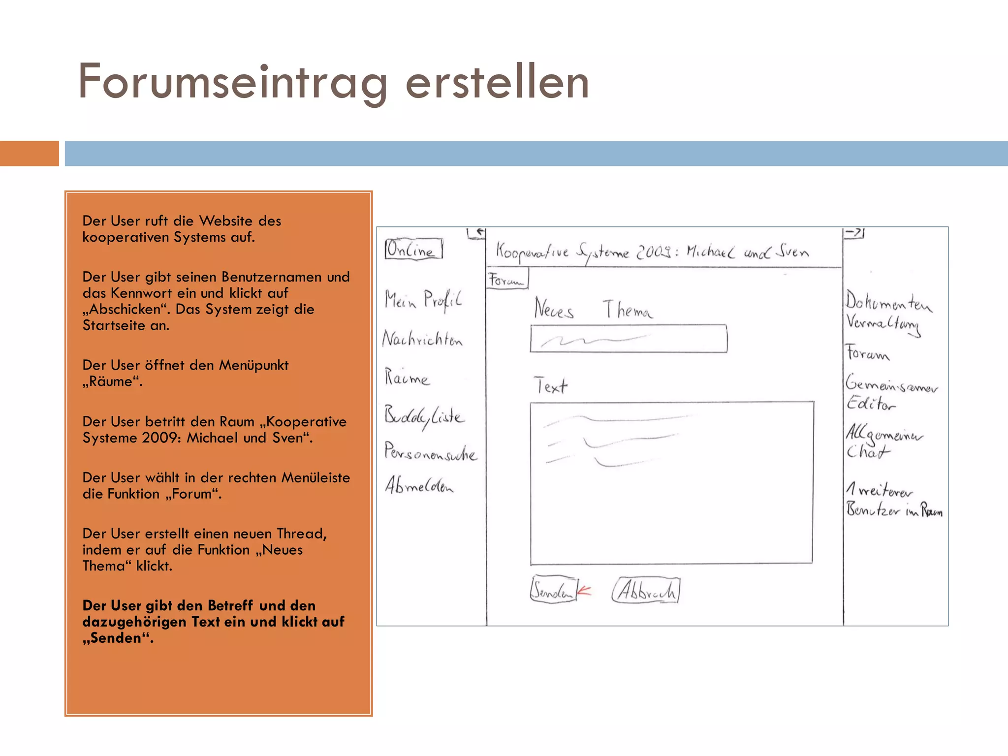 Forumseintrag erstellen

Der User ruft die Website des
kooperativen Systems auf.

Der User gibt seinen Benutzernamen und
das Kennwort ein und klickt auf
„Abschicken“. Das System zeigt die
Startseite an.

Der User öffnet den Menüpunkt
„Räume“.

Der User betritt den Raum „Kooperative
Systeme 2009: Michael und Sven“.

Der User wählt in der rechten Menüleiste
die Funktion „Forum“.

Der User erstellt einen neuen Thread,
indem er auf die Funktion „Neues
Thema“ klickt.

Der User gibt den Betreff und den
dazugehörigen Text ein und klickt auf
„Senden“.
 