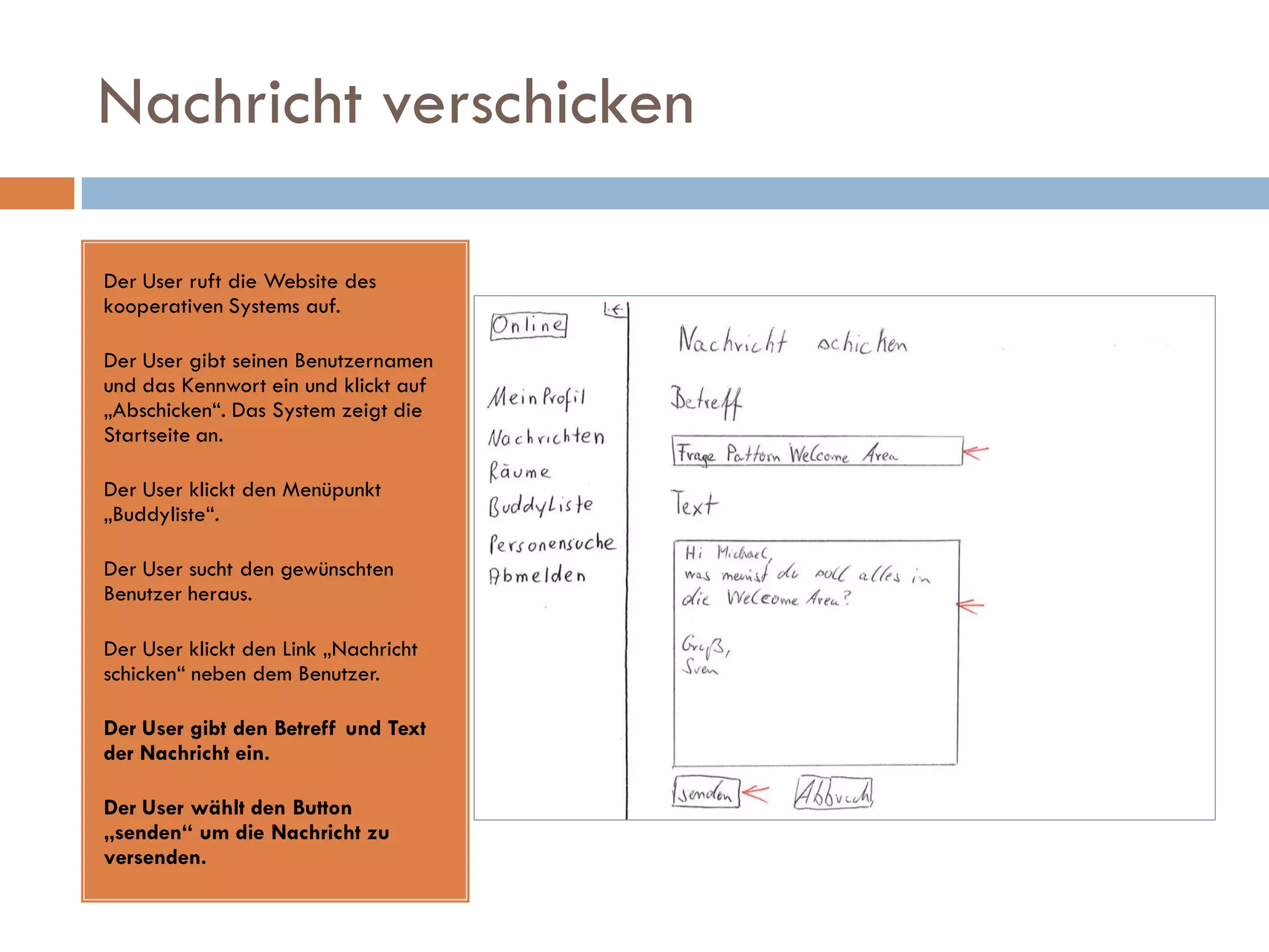 Nachricht verschicken

Der User ruft die Website des
kooperativen Systems auf.

Der User gibt seinen Benutzernamen
und das Kennwort ein und klickt auf
„Abschicken“. Das System zeigt die
Startseite an.

Der User klickt den Menüpunkt
„Buddyliste“.

Der User sucht den gewünschten
Benutzer heraus.

Der User klickt den Link „Nachricht
schicken“ neben dem Benutzer.

Der User gibt den Betreff und Text
der Nachricht ein.

Der User wählt den Button
„senden“ um die Nachricht zu
versenden.
 