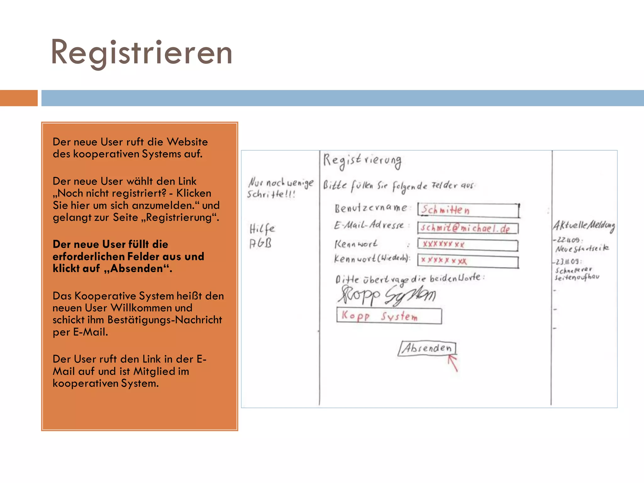 Registrieren

Der neue User ruft die Website
des kooperativen Systems auf.

Der neue User wählt den Link
„Noch nicht registriert? - Klicken
Sie hier um sich anzumelden.“ und
gelangt zur Seite „Registrierung“.

Der neue User füllt die
erforderlichen Felder aus und
klickt auf „Absenden“.

Das Kooperative System heißt den
neuen User Willkommen und
schickt ihm Bestätigungs-Nachricht
per E-Mail.

Der User ruft den Link in der E-
Mail auf und ist Mitglied im
kooperativen System.
 