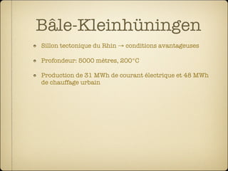 Bâle-Kleinhüningen
Sillon tectonique du Rhin → conditions avantageuses

Profondeur: 5000 mètres, 200°C

Production de 31 MWh de courant électrique et 48 MWh
de chauffage urbain
 