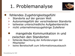 1. Problemanalyse Personalabteilung XoC 2009 fehlendes Zugehörigkeitsgefühl Standorte auf der ganzen Welt Autonomiegefühl der verschiedenen Standorte teilweise unterschiedliche Aufgabenbereiche nicht unternehmenszugehörige Zulieferer mangelnde Kommunikation in und  zwischen den Standorten fehlende Beachtung der Anforderungen der Mitarbeiter keine Bereitschaft zum Informationsaustausch  