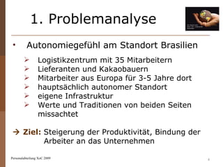 1. Problemanalyse Personalabteilung XoC 2009 Autonomiegefühl am Standort Brasilien  Logistikzentrum mit 35 Mitarbeitern Lieferanten und Kakaobauern Mitarbeiter aus Europa für 3-5 Jahre dort hauptsächlich autonomer Standort eigene Infrastruktur Werte und Traditionen von beiden Seiten missachtet    Ziel:   Steigerung der Produktivität, Bindung der Arbeiter an das Unternehmen 