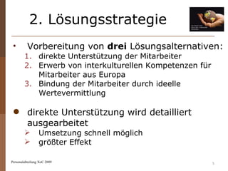 2. Lösungsstrategie Personalabteilung XoC 2009 Vorbereitung von  drei  Lösungsalternativen: direkte Unterstützung der Mitarbeiter Erwerb von interkulturellen Kompetenzen für Mitarbeiter aus Europa Bindung der Mitarbeiter durch ideelle Wertevermittlung direkte Unterstützung wird detailliert ausgearbeitet  Umsetzung schnell möglich  größter Effekt 