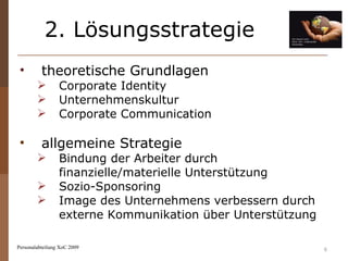 2. Lösungsstrategie Personalabteilung XoC 2009 theoretische Grundlagen   Corporate Identity Unternehmenskultur Corporate Communication allgemeine Strategie Bindung der Arbeiter durch finanzielle/materielle Unterstützung Sozio-Sponsoring Image des Unternehmens verbessern durch externe Kommunikation über Unterstützung 