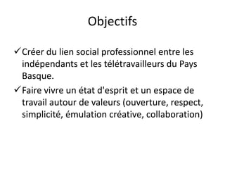 Objectifs

Créer du lien social professionnel entre les
 indépendants et les télétravailleurs du Pays
 Basque.
Faire vivre un état d'esprit et un espace de
 travail autour de valeurs (ouverture, respect,
 simplicité, émulation créative, collaboration)
 