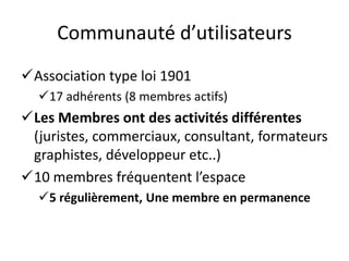 Communauté d’utilisateurs
Association type loi 1901
  17 adhérents (8 membres actifs)
Les Membres ont des activités différentes
 (juristes, commerciaux, consultant, formateurs
 graphistes, développeur etc..)
10 membres fréquentent l’espace
  5 régulièrement, Une membre en permanence
 