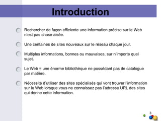 Introduction3Rechercher de façon efficiente une information précise sur le Web n’est pas chose aisée. Une centaines de sites nouveaux sur le réseau chaque jour.Multiples informations, bonnes ou mauvaises, sur n’importe quel sujet. Le Web = une énorme bibliothèque ne possédant pas de catalogue par matière. Nécessité d’utiliser des sites spécialisés qui vont trouver l’information sur le Web lorsque vous ne connaissez pas l’adresse URL des sites qui donne cette information. 