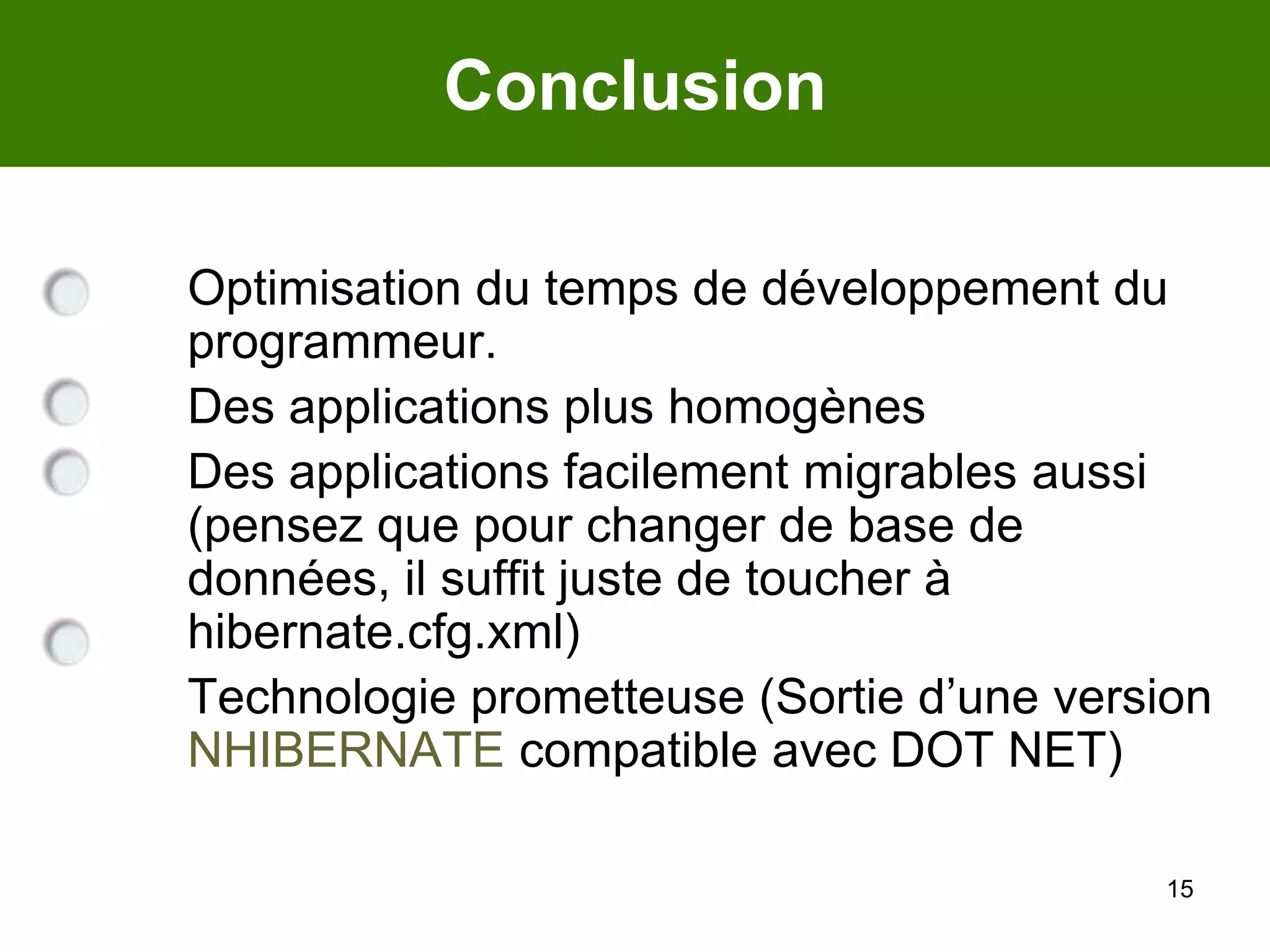 15Conclusion	Optimisation du temps de développement du programmeur. 	Des applications plus homogènes	Des applications facilement migrables aussi (pensez que pour changer de base de données, il suffit juste de toucher à hibernate.cfg.xml)	Technologie prometteuse (Sortie d’une version NHIBERNATE compatible avec DOT NET)