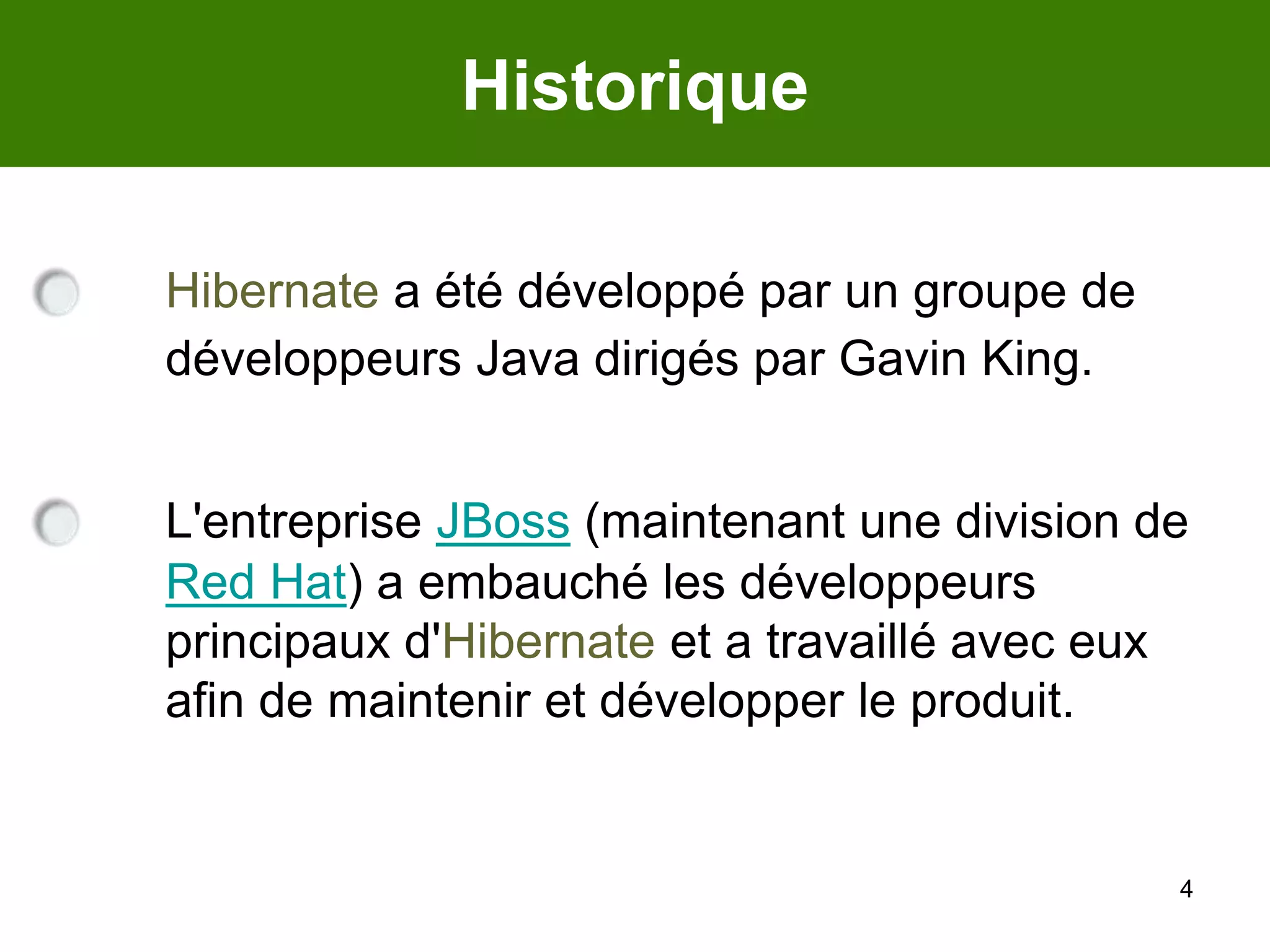 4HistoriqueHibernate a été développé par un groupe de développeurs Java dirigés par Gavin King.L'entreprise JBoss (maintenant une division de Red Hat) a embauché les développeurs principaux d'Hibernate et a travaillé avec eux afin de maintenir et développer le produit. 