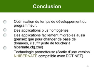 15Conclusion	Optimisation du temps de développement du programmeur. 	Des applications plus homogènes	Des applications facilement migrables aussi (pensez que pour changer de base de données, il suffit juste de toucher à hibernate.cfg.xml)	Technologie prometteuse (Sortie d’une version NHIBERNATE compatible avec DOT NET)