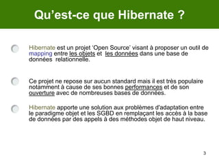 3Qu’est-ce que Hibernate ?Hibernate est un projet ‘Open Source’ visant à proposer un outil de mapping entre les objets et  les données dans une base de données  relationnelle.Ce projet ne repose sur aucun standard mais il est très populaire notamment à cause de ses bonnes performances et de son ouverture avec de nombreuses bases de données.Hibernate apporte une solution aux problèmes d'adaptation entre le paradigme objet et les SGBD en remplaçant les accès à la base de données par des appels à des méthodes objet de haut niveau.