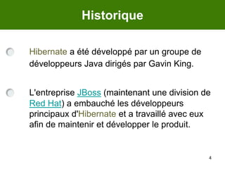4HistoriqueHibernate a été développé par un groupe de développeurs Java dirigés par Gavin King.L'entreprise JBoss (maintenant une division de Red Hat) a embauché les développeurs principaux d'Hibernate et a travaillé avec eux afin de maintenir et développer le produit. 