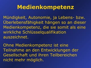 Medienkompetenz Mündigkeit, Autonomie, ja Lebens- bzw.  Überlebensfähigkeit hängen so an dieser Medienkompetenz, die sie somit als eine wirkliche Schlüsselqualifikation auszeichnet. Ohne Medienkompetenz ist eine Teilnahme an den Entwicklungen der Gesellschaft und ihren Teilbereichen nicht mehr möglich. 