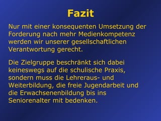Fazit Nur mit einer konsequenten Umsetzung der Forderung nach mehr Medienkompetenz werden wir unserer gesellschaftlichen Verantwortung gerecht. Die Zielgruppe beschränkt sich dabei keineswegs auf die schulische Praxis, sondern muss die Lehreraus- und Weiterbildung, die freie Jugendarbeit und die Erwachsenenbildung bis ins Seniorenalter mit bedenken. 