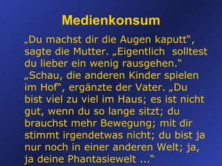 „ Du machst dir die Augen kaputt“, sagte die Mutter. „Eigentlich  solltest du lieber ein wenig rausgehen.“ „Schau, die anderen Kinder spielen im Hof“, ergänzte der Vater. „Du bist viel zu viel im Haus; es ist nicht gut, wenn du so lange sitzt; du brauchst mehr Bewegung; mit dir stimmt irgendetwas nicht; du bist ja nur noch in einer anderen Welt; ja, ja deine Phantasiewelt ...“ Medienkonsum 