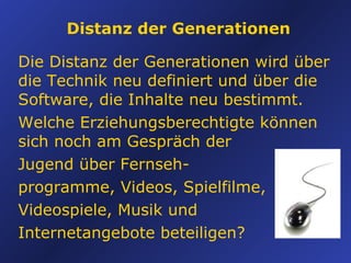 Distanz der Generationen Die Distanz der Generationen wird ü ber die Technik neu definiert und über die Software, die Inhalte neu bestimmt. Welche Erziehungsberechtigte können sich noch am Gespräch der  Jugend über Fernseh- programme, Videos, Spielfilme, Videospiele, Musik und  Internetangebote beteiligen? 