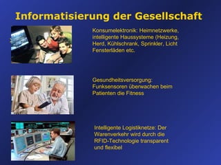 Informatisierung der Gesellschaft xvxvxvxsfs Konsumelektronik: Heimnetzwerke, intelligente Haussysteme (Heizung, Herd, Kühlschrank, Sprinkler, Licht Fensterläden etc. Gesundheitsversorgung: Funksensoren überwachen beim Patienten die Fitness Intelligente Logistiknetze: Der Warenverkehr wird durch die RFID-Technologie transparent und flexibel 