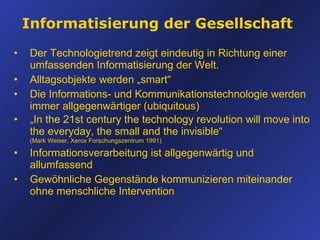 Informatisierung der Gesellschaft Der Technologietrend zeigt eindeutig in Richtung einer umfassenden Informatisierung der Welt. Alltagsobjekte werden „smart“ Die Informations- und Kommunikationstechnologie werden immer allgegenwärtiger (ubiquitous) „ In the 21st century the technology revolution will move into the everyday, the small and the invisible“  (Mark Weiser , Xerox Forschungszentrum 1991) Informationsverarbeitung ist allgegenwärtig und allumfassend Gewöhnliche Gegenstände kommunizieren miteinander ohne menschliche Intervention 