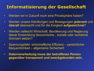Informatisierung der Gesellschaft Werden wir in Zukunft noch eine Privatsphäre haben? Werden unsere Handlungen und Bewegungen  jederzeit  und  überall  überwacht und für die Ewigkeit  aufgezeichnet ? Werden vielleicht Wirtschaft, Bevölkerung und Regierung dieser Entwicklung ökonomische , soziale oder rechtliche Grenzen setzen? Spannungsfeld: wirtschaftliche Effizienz  –  persönlicher Bequemlichkeit  –  allgemeine Sicherheit! Datenverarbeitung muss der betroffenen Person gegenüber transparent und zweckgebunden sein. 