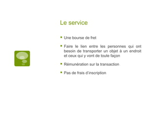 Le serviceUne bourse de fretFaire le lien entre les personnes qui ont besoin de transporter un objet à un endroit et ceux qui y vont de toute façonRémunération sur la transactionPas de frais d’inscription