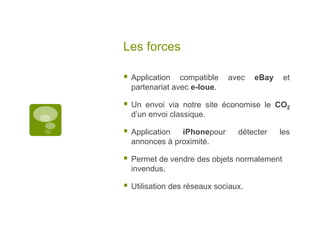 Les forcesApplication compatible avec eBay et partenariat avec e-loue.Un envoi via notre site économise le CO2 d’un envoi classique.Application iPhonepour détecter les annonces à proximité.Permet de vendre des objets normalement invendus.Utilisation des réseaux sociaux.