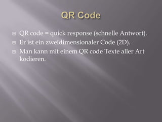 QR Code QR code = quick response (schnelle Antwort). Er ist ein zweidimensionaler Code (2D). Man kann mit einem QR code Texte aller Art kodieren. 
