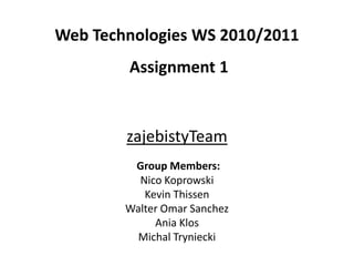 zajebistyTeam
Group Members:
Nico Koprowski
Kevin Thissen
Walter Omar Sanchez
Ania Klos
Michal Tryniecki
Web Technologies WS 2010/2011
Assignment 1
 