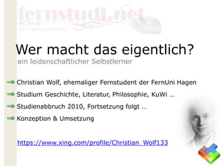 Christian Wolf, ehemaliger Fernstudent der FernUni Hagen
Studium Geschichte, Literatur, Philosophie, KuWi …
Studienabbruch 2010, Fortsetzung folgt …
Konzeption & Umsetzung
https://www.xing.com/profile/Christian_Wolf133
Wer macht das eigentlich?
ein leidenschaftlicher Selbstlerner
 